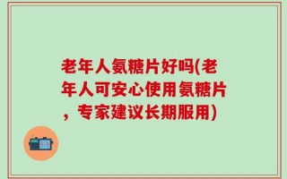 老年人氨糖片好吗(老年人可安心使用氨糖片，专家建议长期服用)