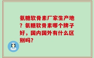 氨糖软骨素厂家生产地？氨糖软骨素哪个牌子好，国内国外有什么区别吗？