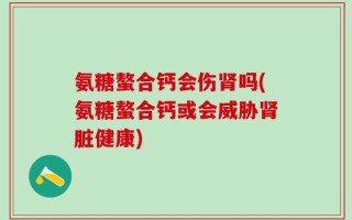 氨糖螯合钙会伤肾吗(氨糖螯合钙或会威胁肾脏健康)