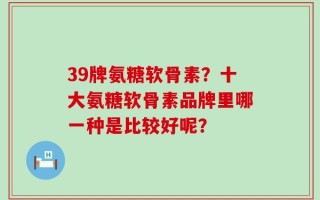 39牌氨糖软骨素？十大氨糖软骨素品牌里哪一种是比较好呢？