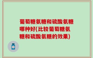 葡萄糖氨糖和硫酸氨糖哪种好(比较葡萄糖氨糖和硫酸氨糖的效果)