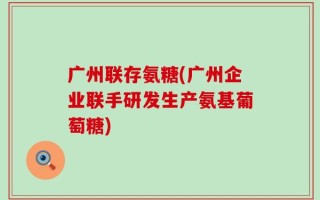 广州联存氨糖(广州企业联手研发生产氨基葡萄糖)