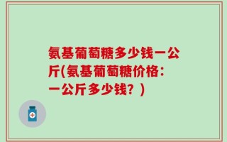 氨基葡萄糖多少钱一公斤(氨基葡萄糖价格：一公斤多少钱？)