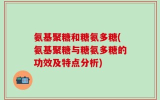 氨基聚糖和糖氨多糖(氨基聚糖与糖氨多糖的功效及特点分析)