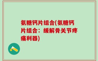 氨糖钙片组合(氨糖钙片组合：缓解骨关节疼痛利器)