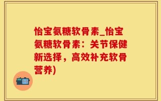 怡宝氨糖软骨素_怡宝氨糖软骨素：关节保健新选择，高效补充软骨营养)