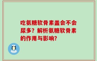 吃氨糖软骨素盖会不会尿多？解析氨糖软骨素的作用与影响？