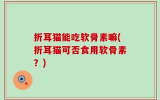 折耳猫能吃软骨素嘛(折耳猫可否食用软骨素？)