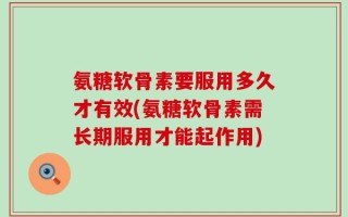 氨糖软骨素要服用多久才有效(氨糖软骨素需长期服用才能起作用)