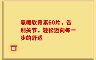 氨糖软骨素60片，告别关节，轻松迈向每一步的舒适