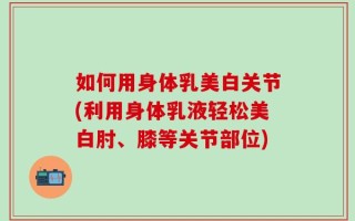 如何用身体乳美白关节(利用身体乳液轻松美白肘、膝等关节部位)