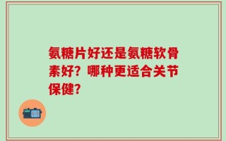 氨糖片好还是氨糖软骨素好？哪种更适合关节保健？