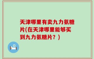 天津哪里有卖九力氨糖片(在天津哪里能够买到九力氨糖片？)