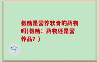 氨糖是营养软骨的药物吗(氨糖：药物还是营养品？)