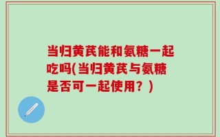 当归黄芪能和氨糖一起吃吗(当归黄芪与氨糖是否可一起使用？)