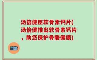 汤倍健臣软骨素钙片(汤倍健推出软骨素钙片，助您保护骨骼健康)