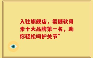入驻旗舰店，氨糖软骨素十大品牌第一名，助你轻松呵护关节”