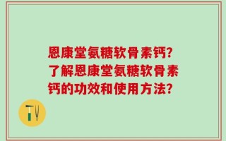 恩康堂氨糖软骨素钙？了解恩康堂氨糖软骨素钙的功效和使用方法？