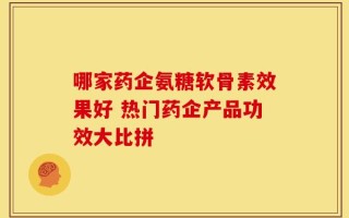 哪家药企氨糖软骨素效果好 热门药企产品功效大比拼