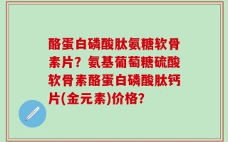 酪蛋白磷酸肽氨糖软骨素片？氨基葡萄糖硫酸软骨素酪蛋白磷酸肽钙片(金元素)价格？