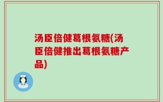 汤臣倍健葛根氨糖(汤臣倍健推出葛根氨糖产品)