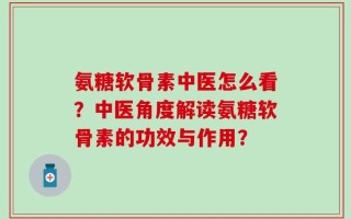 氨糖软骨素中医怎么看？中医角度解读氨糖软骨素的功效与作用？
