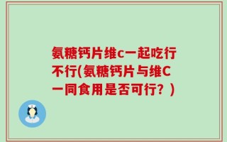 氨糖钙片维c一起吃行不行(氨糖钙片与维C一同食用是否可行？)