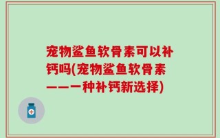宠物鲨鱼软骨素可以补钙吗(宠物鲨鱼软骨素——一种补钙新选择)