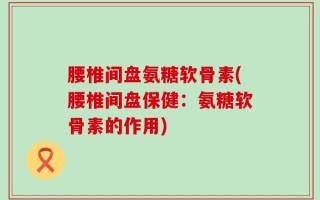 腰椎间盘氨糖软骨素(腰椎间盘保健：氨糖软骨素的作用)
