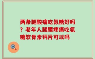 两条腿酸痛吃氨糖好吗？老年人腿腰疼痛吃氨糖软骨素钙片可以吗