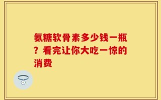 氨糖软骨素多少钱一瓶？看完让你大吃一惊的消费