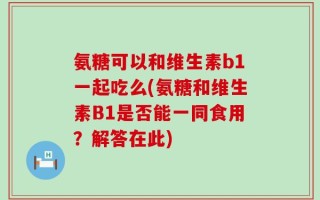 氨糖可以和维生素b1一起吃么(氨糖和维生素B1是否能一同食用？解答在此)