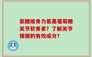 氨糖维骨力氨基葡萄糖关节软骨素？了解关节保健的有效成分？