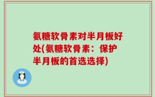 氨糖软骨素对半月板好处(氨糖软骨素：保护半月板的首选选择)