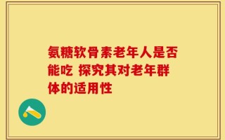 氨糖软骨素老年人是否能吃 探究其对老年群体的适用性
