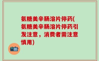 氨糖美辛肠溶片停药(氨糖美辛肠溶片停药引发注意，消费者需注意慎用)