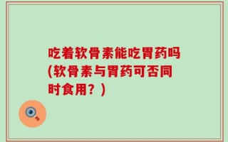 吃着软骨素能吃胃药吗(软骨素与胃药可否同时食用？)