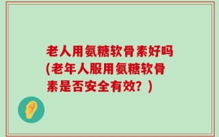 老人用氨糖软骨素好吗(老年人服用氨糖软骨素是否安全有效？)