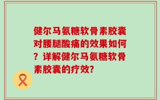 健尔马氨糖软骨素胶囊对腰腿酸痛的效果如何？详解健尔马氨糖软骨素胶囊的疗效？