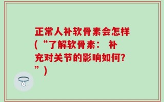 正常人补软骨素会怎样(“了解软骨素： 补充对关节的影响如何？”)