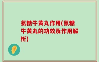 氨糖牛黄丸作用(氨糖牛黄丸的功效及作用解析)