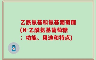 乙酰氨基和氨基葡萄糖(N-乙酰氨基葡萄糖：功能、用途和特点)