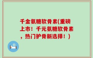 千金氨糖软骨素(重磅上市！千元氨糖软骨素，热门护骨新选择！)