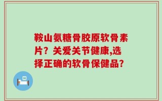 鞍山氨糖骨胶原软骨素片？关爱关节健康,选择正确的软骨保健品？