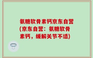 氨糖软骨素钙京东自营(京东自营：氨糖软骨素钙，缓解关节不适)
