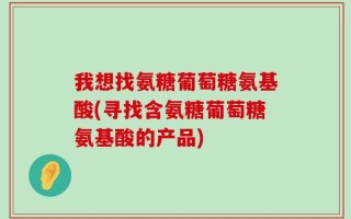 我想找氨糖葡萄糖氨基酸(寻找含氨糖葡萄糖氨基酸的产品)