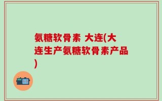 氨糖软骨素 大连(大连生产氨糖软骨素产品)