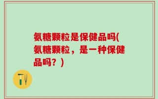 氨糖颗粒是保健品吗(氨糖颗粒，是一种保健品吗？)