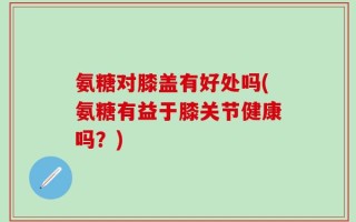 氨糖对膝盖有好处吗(氨糖有益于膝关节健康吗？)