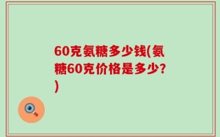 60克氨糖多少钱(氨糖60克价格是多少？)